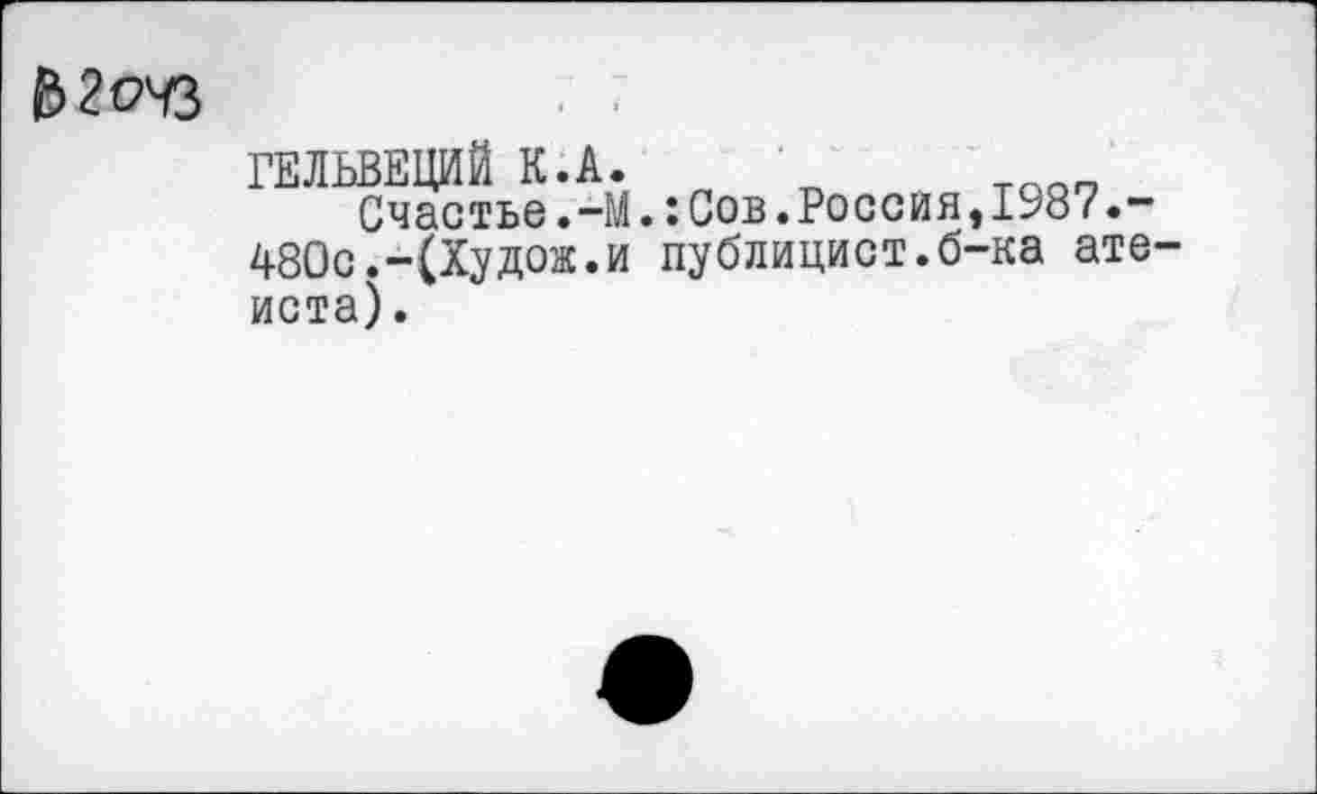 ﻿В2очз	■
ГЕЛЬВЕЦИЙ К.А.
Счастье.-М.:Сов.Россия,1987 480с.-(Худож.и публицист.б-ка атеиста) .